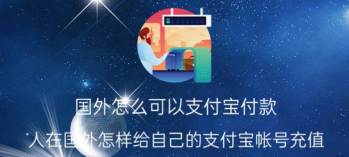 国外怎么可以支付宝付款 人在国外怎样给自己的支付宝帐号充值？